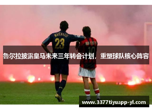 鲁尔拉披露皇马未来三年转会计划，重塑球队核心阵容